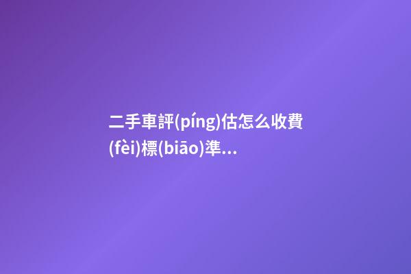 二手車評(píng)估怎么收費(fèi)標(biāo)準(zhǔn)，二手車怎么評(píng)估價(jià)格啊